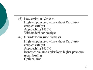 34
(5) Low-emission Vehicles
High temperature, with/without Ce, close-
coupled catalyst
Approaching 1050℃
With underfloor catalyst
(6) Ultra-low-emission Vehicles
High temperature, with/without Ce, close-
coupled catalyst
Approaching 1050℃
Increased volume underfloor, higher precious-
metal loading
Optional trap
 