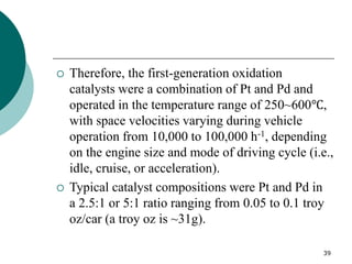 39
 Therefore, the first-generation oxidation
catalysts were a combination of Pt and Pd and
operated in the temperature range of 250~600℃,
with space velocities varying during vehicle
operation from 10,000 to 100,000 h-1, depending
on the engine size and mode of driving cycle (i.e.,
idle, cruise, or acceleration).
 Typical catalyst compositions were Pt and Pd in
a 2.5:1 or 5:1 ratio ranging from 0.05 to 0.1 troy
oz/car (a troy oz is ~31g).
 