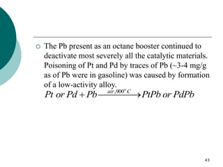 43
 The Pb present as an octane booster continued to
deactivate most severely all the catalytic materials.
Poisoning of Pt and Pd by traces of Pb (~3-4 mg/g
as of Pb were in gasoline) was caused by formation
of a low-activity alloy.
,900o
air C
Pt or Pd Pb PtPb or PdPb
 

 