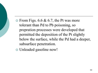44
 From Figs. 6.6 & 6.7, the Pt was more
tolerant than Pd to Pb poisoning, so
prepration processes were developed that
permitted the deposition of the Pt slightly
below the surface, while the Pd had a deeper,
subsurface penetration.
 Unleaded gasoline now!
 