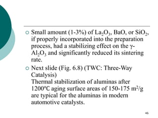 46
 Small amount (1-3%) of La2O3, BaO, or SiO2,
if properly incorporated into the preparation
process, had a stabilizing effect on the γ-
Al2O3 and significantly reduced its sintering
rate.
 Next slide (Fig. 6.8) (TWC: Three-Way
Catalysis)
Thermal stabilization of aluminas after
1200℃ aging surface areas of 150-175 m2/g
are typical for the aluminas in modern
automotive catalysts.
 