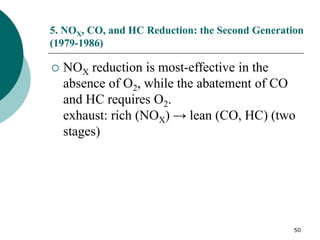 50
5. NOX, CO, and HC Reduction: the Second Generation
(1979-1986)
 NOX reduction is most-effective in the
absence of O2, while the abatement of CO
and HC requires O2.
exhaust: rich (NOX) → lean (CO, HC) (two
stages)
 