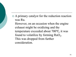 51
 A primary catalyst for the reduction reaction
was Ru.
However, on an occasion when the engine
exhaust might be oxidizing and the
temperature exceeded about 700℃, it was
found to volatilize by forming RuO2.
This was dropped from further
consideration.
 