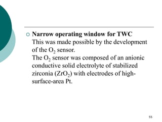 55
 Narrow operating window for TWC
This was made possible by the development
of the O2 sensor.
The O2 sensor was composed of an anionic
conductive solid electrolyte of stabilized
zirconia (ZrO2) with electrodes of high-
surface-area Pt.
 