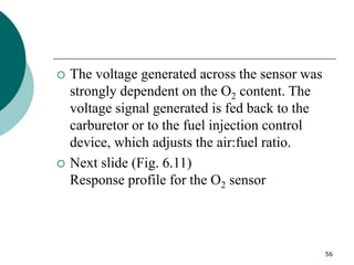 56
 The voltage generated across the sensor was
strongly dependent on the O2 content. The
voltage signal generated is fed back to the
carburetor or to the fuel injection control
device, which adjusts the air:fuel ratio.
 Next slide (Fig. 6.11)
Response profile for the O2 sensor
 
