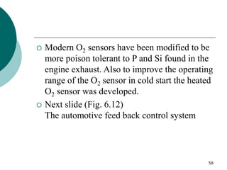 58
 Modern O2 sensors have been modified to be
more poison tolerant to P and Si found in the
engine exhaust. Also to improve the operating
range of the O2 sensor in cold start the heated
O2 sensor was developed.
 Next slide (Fig. 6.12)
The automotive feed back control system
 