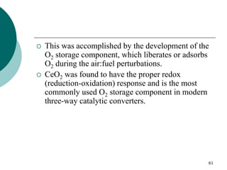 61
 This was accomplished by the development of the
O2 storage component, which liberates or adsorbs
O2 during the air:fuel perturbations.
 CeO2 was found to have the proper redox
(reduction-oxidation) response and is the most
commonly used O2 storage component in modern
three-way catalytic converters.
 