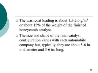 65
 The washcoat loading is about 1.5-2.0 g/in3
or about 15% of the weight of the finished
honeycomb catalyst.
 The size and shape of the final catalyst
configuration varies with each automobile
company but, typically, they are about 5-6 in.
in diameter and 3-6 in. long.
 