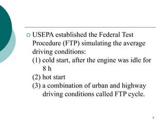 7
 USEPA established the Federal Test
Procedure (FTP) simulating the average
driving conditions:
(1) cold start, after the engine was idle for
8 h
(2) hot start
(3) a combination of urban and highway
driving conditions called FTP cycle.
 
