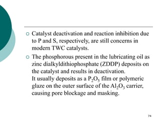 74
 Catalyst deactivation and reaction inhibition due
to P and S, respectively, are still concerns in
modern TWC catalysts.
 The phosphorous present in the lubricating oil as
zinc dialkyldithiophosphate (ZDDP) deposits on
the catalyst and results in deactivation.
It usually deposits as a P2O5 film or polymeric
glaze on the outer surface of the Al2O3 carrier,
causing pore blockage and masking.
 