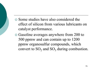 75
 Some studies have also considered the
effect of silicon from various lubricants on
catalyst performance.
 Gasoline averages anywhere from 200 to
500 ppmw and can contain up to 1200
ppmw organosulfur compounds, which
convert to SO2 and SO3 during combustion.
 