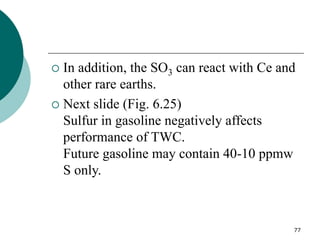 77
 In addition, the SO3 can react with Ce and
other rare earths.
 Next slide (Fig. 6.25)
Sulfur in gasoline negatively affects
performance of TWC.
Future gasoline may contain 40-10 ppmw
S only.
 