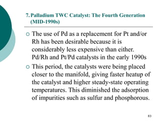 83
7.Palladium TWC Catalyst: The Fourth Generation
(MID-1990s)
 The use of Pd as a replacement for Pt and/or
Rh has been desirable because it is
considerably less expensive than either.
Pd/Rh and Pt/Pd catalysts in the early 1990s
 This period, the catalysts were being placed
closer to the manifold, giving faster heatup of
the catalyst and higher steady-state operating
temperatures. This diminished the adsorption
of impurities such as sulfur and phosphorous.
 