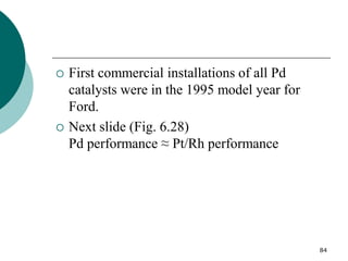 84
 First commercial installations of all Pd
catalysts were in the 1995 model year for
Ford.
 Next slide (Fig. 6.28)
Pd performance ≈ Pt/Rh performance
 