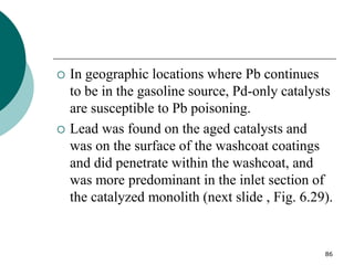 86
 In geographic locations where Pb continues
to be in the gasoline source, Pd-only catalysts
are susceptible to Pb poisoning.
 Lead was found on the aged catalysts and
was on the surface of the washcoat coatings
and did penetrate within the washcoat, and
was more predominant in the inlet section of
the catalyzed monolith (next slide , Fig. 6.29).
 