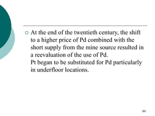 89
 At the end of the twentieth century, the shift
to a higher price of Pd combined with the
short supply from the mine source resulted in
a reevaluation of the use of Pd.
Pt began to be substituted for Pd particularly
in underfloor locations.
 