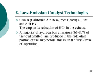 90
8. Low-Emission Catalyst Technologies
 CARB (California Air Resources Board) ULEV
and SULEV
The emphasis: reduction of HCs in the exhaust
 A majority of hydrocarbon emissions (60-80% of
the total emitted) are produced in the cold-start
portion of the automobile, this is, in the first 2 min .
of operation.
 
