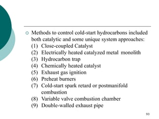 93
 Methods to control cold-start hydrocarbons included
both catalytic and some unique system approaches:
(1) Close-coupled Catalyst
(2) Electrically heated catalyzed metal monolith
(3) Hydrocarbon trap
(4) Chemically heated catalyst
(5) Exhaust gas ignition
(6) Preheat burners
(7) Cold-start spark retard or postmanifold
combustion
(8) Variable valve combustion chamber
(9) Double-walled exhaust pipe
 
