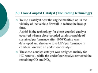 94
8.1 Close-Coupled Catalyst (The leading technology)
 To use a catalyst near the engine manifold or in the
vicinity of the vehicle firewall to reduce the heatup
time.
A shift in the technology for close-coupled catalyst
occurred when a close-coupled catalyst capable of
sustained performance after 1050℃aging was
developed and shown to give LEV performance in
combination with an underfloor catalyst.
 The close-coupled catalyst was designed mainly for
HC removal, while the underfloor catalyst removed the
remaining CO and NOX.
 