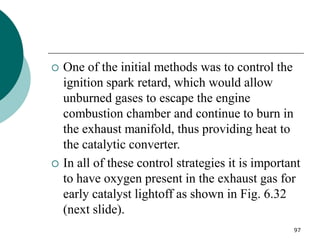 97
 One of the initial methods was to control the
ignition spark retard, which would allow
unburned gases to escape the engine
combustion chamber and continue to burn in
the exhaust manifold, thus providing heat to
the catalytic converter.
 In all of these control strategies it is important
to have oxygen present in the exhaust gas for
early catalyst lightoff as shown in Fig. 6.32
(next slide).
 