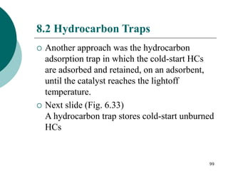 99
8.2 Hydrocarbon Traps
 Another approach was the hydrocarbon
adsorption trap in which the cold-start HCs
are adsorbed and retained, on an adsorbent,
until the catalyst reaches the lightoff
temperature.
 Next slide (Fig. 6.33)
A hydrocarbon trap stores cold-start unburned
HCs
 