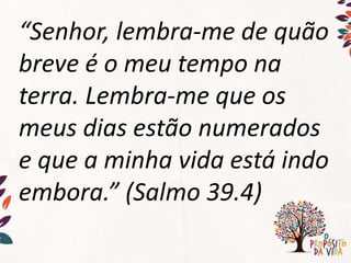 “Senhor, lembra-me de quão
breve é o meu tempo na
terra. Lembra-me que os
meus dias estão numerados
e que a minha vida está indo
embora.” (Salmo 39.4)
 