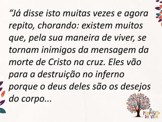 “Já disse isto muitas vezes e agora
repito, chorando: existem muitos
que, pela sua maneira de viver, se
tornam inimigos da mensagem da
morte de Cristo na cruz. Eles vão
para a destruição no inferno
porque o deus deles são os desejos
do corpo...
 