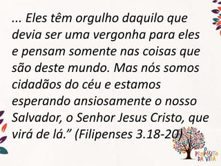 ... Eles têm orgulho daquilo que
devia ser uma vergonha para eles
e pensam somente nas coisas que
são deste mundo. Mas nós somos
cidadãos do céu e estamos
esperando ansiosamente o nosso
Salvador, o Senhor Jesus Cristo, que
virá de lá.” (Filipenses 3.18-20)
 