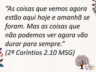 “As coisas que vemos agora
estão aqui hoje e amanhã se
foram. Mas as coisas que
não podemos ver agora vão
durar para sempre.”
(2ª Coríntios 2.10 MSG)
 