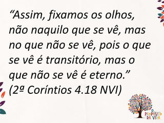 “Assim, fixamos os olhos,
não naquilo que se vê, mas
no que não se vê, pois o que
se vê é transitório, mas o
que não se vê é eterno.”
(2ª Coríntios 4.18 NVI)
 