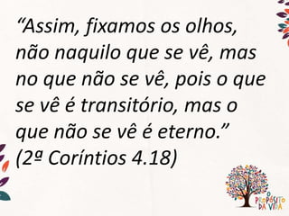 “Assim, fixamos os olhos,
não naquilo que se vê, mas
no que não se vê, pois o que
se vê é transitório, mas o
que não se vê é eterno.”
(2ª Coríntios 4.18)
 