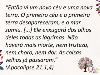 “Então vi um novo céu e uma nova
terra. O primeiro céu e a primeira
terra desapareceram, e o mar
sumiu. [...] Ele enxugará dos olhos
deles todas as lágrimas. Não
haverá mais morte, nem tristeza,
nem choro, nem dor. As coisas
velhas já passaram.”
(Apocalipse 21.1,4)
 