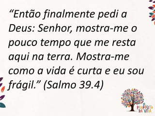 “Então finalmente pedi a
Deus: Senhor, mostra-me o
pouco tempo que me resta
aqui na terra. Mostra-me
como a vida é curta e eu sou
frágil.” (Salmo 39.4)
 