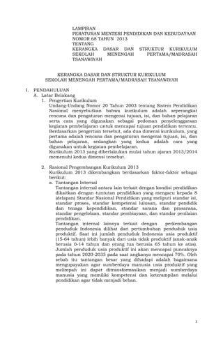 1
LAMPIRAN
PERATURAN MENTERI PENDIDIKAN DAN KEBUDAYAAN
NOMOR 68 TAHUN 2013
TENTANG
KERANGKA DASAR DAN STRUKTUR KURIKULUM
SEKOLAH MENENGAH PERTAMA/MADRASAH
TSANAWIYAH
KERANGKA DASAR DAN STRUKTUR KURIKULUM
SEKOLAH MENENGAH PERTAMA/MADRASAH TSANAWIYAH
I. PENDAHULUAN
A. Latar Belakang
1. Pengertian Kurikulum
Undang-Undang Nomor 20 Tahun 2003 tentang Sistem Pendidikan
Nasional menyebutkan bahwa kurikulum adalah seperangkat
rencana dan pengaturan mengenai tujuan, isi, dan bahan pelajaran
serta cara yang digunakan sebagai pedoman penyelenggaraan
kegiatan pembelajaran untuk mencapai tujuan pendidikan tertentu.
Berdasarkan pengertian tersebut, ada dua dimensi kurikulum, yang
pertama adalah rencana dan pengaturan mengenai tujuan, isi, dan
bahan pelajaran, sedangkan yang kedua adalah cara yang
digunakan untuk kegiatan pembelajaran.
Kurikulum 2013 yang diberlakukan mulai tahun ajaran 2013/2014
memenuhi kedua dimensi tersebut.
2. Rasional Pengembangan Kurikulum 2013
Kurikulum 2013 dikembangkan berdasarkan faktor-faktor sebagai
berikut:
a. Tantangan Internal
Tantangan internal antara lain terkait dengan kondisi pendidikan
dikaitkan dengan tuntutan pendidikan yang mengacu kepada 8
(delapan) Standar Nasional Pendidikan yang meliputi standar isi,
standar proses, standar kompetensi lulusan, standar pendidik
dan tenaga kependidikan, standar sarana dan prasarana,
standar pengelolaan, standar pembiayaan, dan standar penilaian
pendidikan.
Tantangan internal lainnya terkait dengan perkembangan
penduduk Indonesia dilihat dari pertumbuhan penduduk usia
produktif. Saat ini jumlah penduduk Indonesia usia produktif
(15-64 tahun) lebih banyak dari usia tidak produktif (anak-anak
berusia 0-14 tahun dan orang tua berusia 65 tahun ke atas).
Jumlah penduduk usia produktif ini akan mencapai puncaknya
pada tahun 2020-2035 pada saat angkanya mencapai 70%. Oleh
sebab itu tantangan besar yang dihadapi adalah bagaimana
mengupayakan agar sumberdaya manusia usia produktif yang
melimpah ini dapat ditransformasikan menjadi sumberdaya
manusia yang memiliki kompetensi dan keterampilan melalui
pendidikan agar tidak menjadi beban.
 