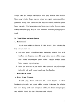 2
sebagai calon guru dianggap mendapatkan bekal yang memadai dalam berbagai
bidang yang berkaitan dengan tugasnya sebagai guru seperti landasan pendidikan,
penguasaan bidang studi, sertahal-hal yang berkaitan dengan pengelolaan proses
belajar mengajar. Bekal pengetahuan dan kemampuan tersebut diperoleh melalui
berbagai matakuliah yang disajikan sejak mahasiswa memasuki jenjang perguruan
tinggi.
B. Permasalahan dan Pemecahannya
1. Permasalahan
Setelah kami melakukan observasi di SMK Negeri 1 Barru, masalah yang
kami temukan antara lain:
a. Pada saat proses penyampaian materi berlangsung, perhatian siswa sering
teralihkan oleh banyaknya siswa lain yang berjalan-jalan di sekitar ruangan
kelas tempat berlangsungnya proses belajar mengajar sehingga proses
belajar mengajar sering terganggu.
b. Bahan ajar dalam hal ini yaitu berupa buku ajar belum ada persediaannya.
Jadi sedikit sulit untuk mencari materi yang akan diajarkan.
2. Pemecahan Masalah
a. Proses Belajar Mengajar
Masalah yang dialami mahasiswa PPL dalam kegiatan ini adalah
kesukaansiswabercanda saat proses belajar mengajar berlangsung dan sebagian
kecil siswa kurang aktif dalam menanyakan hal-hal yang belum dimengerti pada
mata pelajaran tertentu jika diberi kesempatan untuk bertanya.
 