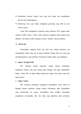 4
8) Memberikan motivasi kepada siswa agar mau belajar dan mendapatkan
prestasi yang membanggakan.
9) Mendorong siswa agar belajar menghargai guru/orang yang lebih tua dan
sesama mereka.
Untuk lebih meningkatkan keakraban antara mahasiswa PPL dengan pihak
sekolah di SMK Negeri 1 Barru, maka mahasiswa mengikuti setiap kegiatan yang
dilakukan oleh pihak sekolah. Kegiatan tersebut, misalnya Upacara Bendera,
b. Materi ajar
Permasalahan mengenai bahan ajar yaitu saya sebagai mahasiswa ppl
memanfaatkan materi yang ada di internet ditambah dengan buku ajar yang yang
ada diperpustakaan yang materinya berdasarkan dengan silabus yang digunakan.
C. Tujuan Mengikuti PPL
PPL diberikan kepada mahasiswa dengan maksud memberikan
pengalaman kepada calon guru tentang tugas mengajar dan tugas kependidikan
lainnya. Tujuan PPL ini dapat dibagi menjadi dua bagian, yaitu tujuan umum dan
tujuan khusus.
1. Tujuan Umum
PPL bertujuan memberikan pengalaman kependidikan secara faktual di
lapangan kepada mahasiswa sebagai wahana terbentuknya tugas kependidikan
yang profesionalya itu tenaga kependidikan yang memiliki seperangkat
pengetahuan, keterampilan, nilai, dan sikap yang diperlukan untuk profesinya
 
