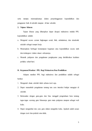5
serta mampu menerapkannya dalam penyelenggaraan kependidikan dan
pengajaran baik di sekolah maupun di luar sekolah.
2. Tujuan Khusus
Tujuan khusus yang diharapkan dapat dicapai mahasiswa melalui PPL
kependidikan adalah:
a. Mengenal secara cermat lingkungan sosial, fisik, administrasi, dan akademik
sekolah sebagai tempat kerja.
b. Menerapkan berbagai kemampuan keguruan atau kependidikan secara utuh
dan terintegrasi dalam situasi sebenarnya.
c. Menarik pelajaran dan pengalaman penghayatan yang direfleksikan kedalam
perilaku sehari-hari.
D. Kegunaan/Manfaat PPL Bagi Mahasiswa Dan Pendidikan
Adapun manfaat PPL bagi mahasiswa dan pendidikan adalah sebagai
berikut:
1. Mengenali dunia sekolah tidak sebatas teori saja.
2. Dapat menambah pengalaman tentang tata cara interaksi belajar mengajar di
sekolah.
3. Berkenalan dengan guru-guru dan bisa menggali pengetahuan baru tentang
tugas-tugas seorang guru khususnya guru mata pelajaran maupun sebagai wali
kelas.
4. Dapat mengetahui tata cara guru dalam mengelola kelas. Apakah sudah sesuai
dengan teori dan praktek atau tidak.
 