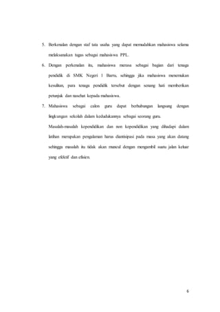 6
5. Berkenalan dengan staf tata usaha yang dapat memudahkan mahasiswa selama
melaksanakan tugas sebagai mahasiswa PPL.
6. Dengan perkenalan itu, mahasiswa merasa sebagai bagian dari tenaga
pendidik di SMK Negeri 1 Barru, sehingga jika mahasiswa menemukan
kesulitan, para tenaga pendidik tersebut dengan senang hati memberikan
petunjuk dan nasehat kepada mahasiswa.
7. Mahasiswa sebagai calon guru dapat berhubungan langsung dengan
lingkungan sekolah dalam kedudukannya sebagai seorang guru.
Masalah-masalah kependidikan dan non kependidikan yang dihadapi dalam
latihan merupakan pengalaman harus diantisipasi pada masa yang akan datang
sehingga masalah itu tidak akan muncul dengan mengambil suatu jalan keluar
yang efektif dan efisien.
 