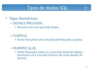 • Tipos Numéricos:
– DOUBLE PRECISION;
• Número real com precisão dupla;
– FLOAT(n);
• Ponto flutuante com precisão definida pelo usuário;
– NUMERIC (p,d);
• Ponto flutuante onde p é a precisão (total de dígitos
decimais) e d é a escala (número de casas depois do
ponto);
Tipos de dados SQL
10
 