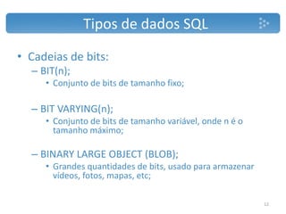 • Cadeias de bits:
– BIT(n);
• Conjunto de bits de tamanho fixo;
– BIT VARYING(n);
• Conjunto de bits de tamanho variável, onde n é o
tamanho máximo;
– BINARY LARGE OBJECT (BLOB);
• Grandes quantidades de bits, usado para armazenar
vídeos, fotos, mapas, etc;
Tipos de dados SQL
12
 