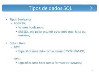 • Tipos Booleanos:
– BOOLEAN:
• Valores booleanos;
• EM SQL, ele pode assumir os valores true, false ou
unknow;
• Data e Hora:
– DATE:
• Especifica uma data com o formato YYYY-MM-DD;
– TIME:
• Especifica uma hora com o formato HH:MM:SS;
Tipos de dados SQL
13
 