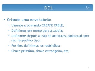 DDL
• Criando uma nova tabela:
• Usamos o comando CREATE TABLE;
• Definimos um nome para a tabela;
• Definimos depois a lista de atributos, cada qual com
seu respectivo tipo;
• Por fim, definimos as restrições;
• Chave primária, chave estrangeira, etc;
15
 