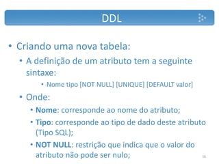 DDL
• Criando uma nova tabela:
• A definição de um atributo tem a seguinte
sintaxe:
• Nome tipo [NOT NULL] [UNIQUE] [DEFAULT valor]
• Onde:
• Nome: corresponde ao nome do atributo;
• Tipo: corresponde ao tipo de dado deste atributo
(Tipo SQL);
• NOT NULL: restrição que indica que o valor do
atributo não pode ser nulo; 16
 