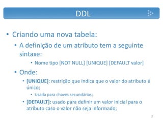 DDL
• Criando uma nova tabela:
• A definição de um atributo tem a seguinte
sintaxe:
• Nome tipo [NOT NULL] [UNIQUE] [DEFAULT valor]
• Onde:
• [UNIQUE]: restrição que indica que o valor do atributo é
único;
• Usada para chaves secundárias;
• [DEFAULT]: usado para definir um valor inicial para o
atributo caso o valor não seja informado;
17
 