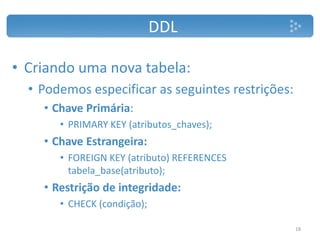 DDL
• Criando uma nova tabela:
• Podemos especificar as seguintes restrições:
• Chave Primária:
• PRIMARY KEY (atributos_chaves);
• Chave Estrangeira:
• FOREIGN KEY (atributo) REFERENCES
tabela_base(atributo);
• Restrição de integridade:
• CHECK (condição);
18
 