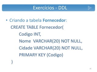 • Criando a tabela Fornecedor:
CREATE TABLE Fornecedor(
Codigo INT,
Nome VARCHAR(20) NOT NULL,
Cidade VARCHAR(20) NOT NULL,
PRIMARY KEY (Codigo)
)
Exercícios - DDL
20
 