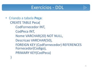 • Criando a tabela Peça:
CREATE TABLE Peca(
CodFornecedor INT,
CodPeca INT,
Nome VARCHAR(20) NOT NULL,
Descricao VARCHAR(50),
FOREIGN KEY (CodFornecedor) REFERENCES
Fornecedor(Codigo),
PRIMARY KEY(CodPeca)
)
Exercícios - DDL
21
 