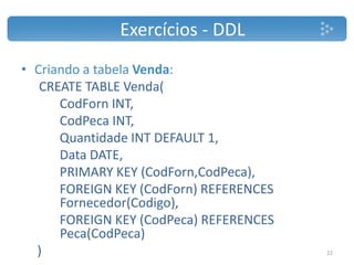 Exercícios - DDL
• Criando a tabela Venda:
CREATE TABLE Venda(
CodForn INT,
CodPeca INT,
Quantidade INT DEFAULT 1,
Data DATE,
PRIMARY KEY (CodForn,CodPeca),
FOREIGN KEY (CodForn) REFERENCES
Fornecedor(Codigo),
FOREIGN KEY (CodPeca) REFERENCES
Peca(CodPeca)
) 22
 