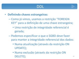 DDL
• Definindo chaves estrangeiras:
– Como já vimos, usamos a restrição “FOREIGN
KEY” para a definição de uma chave estrangeira;
• Uma restrição de integridade referencial é
gerada;
– Podemos especificar o que o SGBD deve fazer
para manter a integridade referencial dos dados:
• Numa atualização (através da restrição ON
UPDATE);
• Numa exclusão (através da restrição ON
DELETE); 23
 