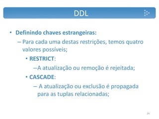 DDL
• Definindo chaves estrangeiras:
– Para cada uma destas restrições, temos quatro
valores possíveis;
• RESTRICT:
–A atualização ou remoção é rejeitada;
• CASCADE:
– A atualização ou exclusão é propagada
para as tuplas relacionadas;
24
 